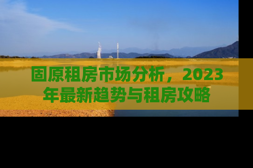 固原租房市场分析，2023年最新趋势与租房攻略
