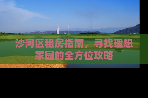 沙河区租房指南，寻找理想家园的全方位攻略