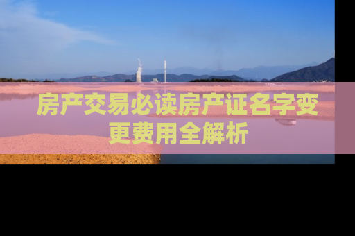 房产交易必读房产证名字变更费用全解析