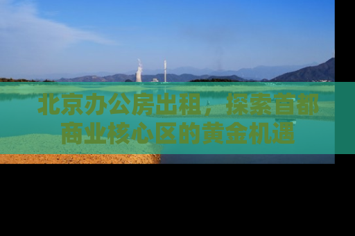 北京办公房出租，探索首都商业核心区的黄金机遇