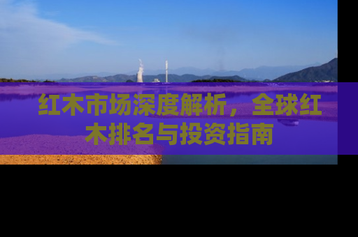 红木市场深度解析，全球红木排名与投资指南