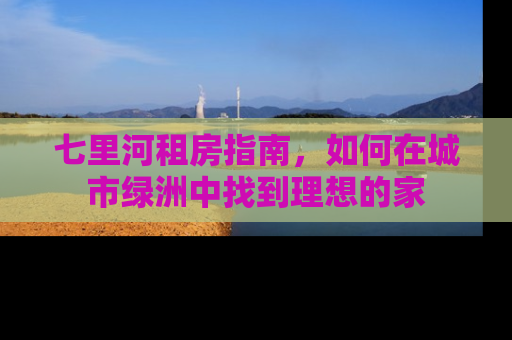 七里河租房指南，如何在城市绿洲中找到理想的家