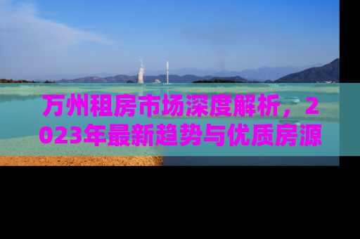 万州租房市场深度解析，2023年最新趋势与优质房源推荐