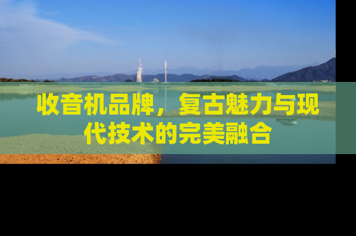 收音机品牌，复古魅力与现代技术的完美融合