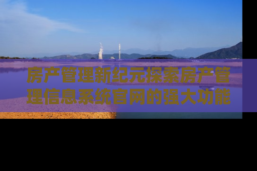 房产管理新纪元探索房产管理信息系统官网的强大功能与优势