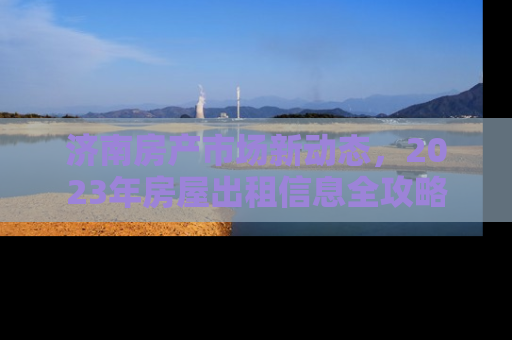 济南房产市场新动态，2023年房屋出租信息全攻略