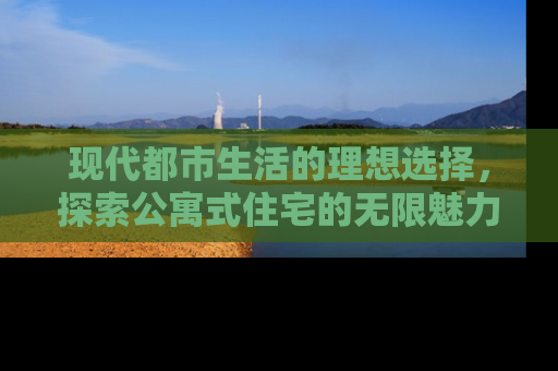 现代都市生活的理想选择，探索公寓式住宅的无限魅力
