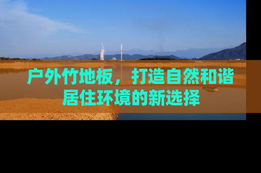 户外竹地板，打造自然和谐居住环境的新选择