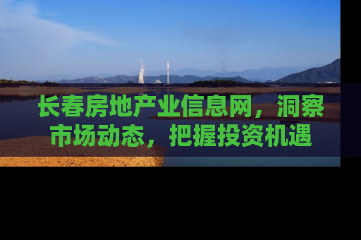 长春房地产业信息网，洞察市场动态，把握投资机遇