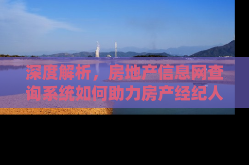深度解析，房地产信息网查询系统如何助力房产经纪人提升业务效率