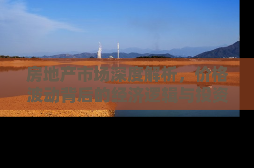 房地产市场深度解析，价格波动背后的经济逻辑与投资策略