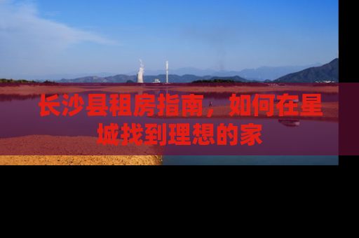 长沙县租房指南，如何在星城找到理想的家