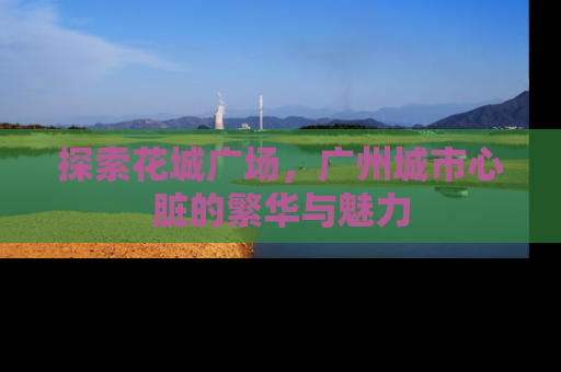 探索花城广场，广州城市心脏的繁华与魅力