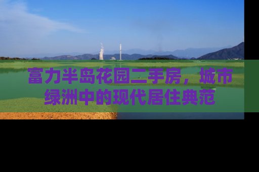 富力半岛花园二手房，城市绿洲中的现代居住典范
