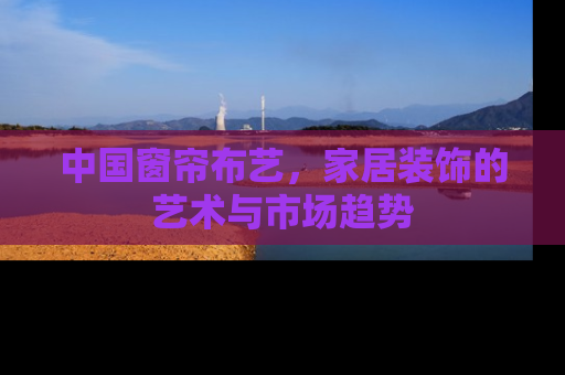 中国窗帘布艺，家居装饰的艺术与市场趋势