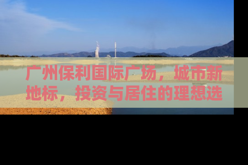 广州保利国际广场，城市新地标，投资与居住的理想选择