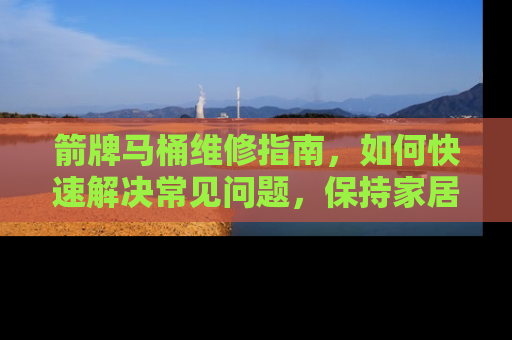箭牌马桶维修指南，如何快速解决常见问题，保持家居清洁