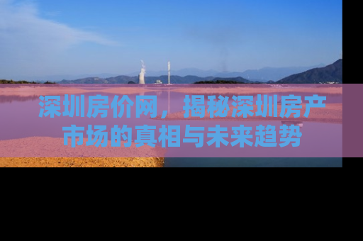 深圳房价网，揭秘深圳房产市场的真相与未来趋势