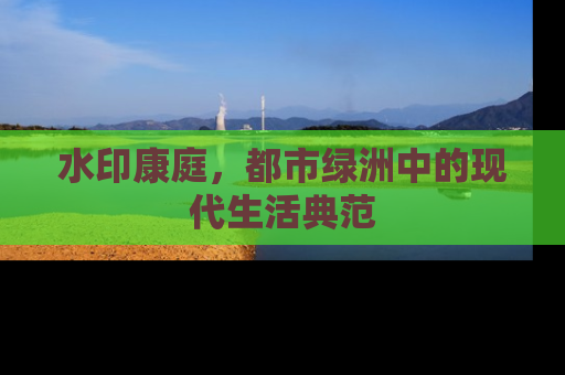 水印康庭，都市绿洲中的现代生活典范
