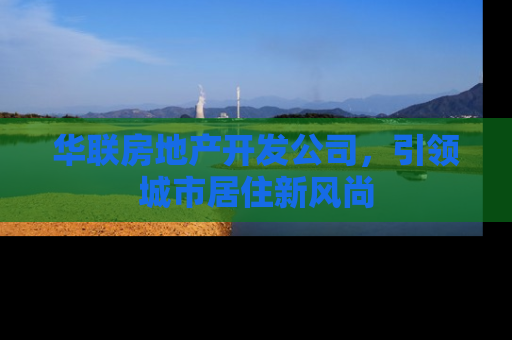 华联房地产开发公司，引领城市居住新风尚