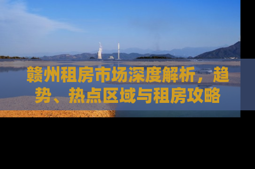 赣州租房市场深度解析，趋势、热点区域与租房攻略