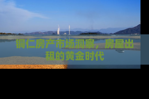 铜仁房产市场洞察，房屋出租的黄金时代