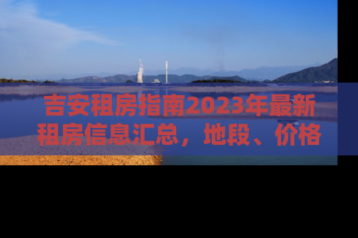 吉安租房指南2023年最新租房信息汇总，地段、价格、设施全解析