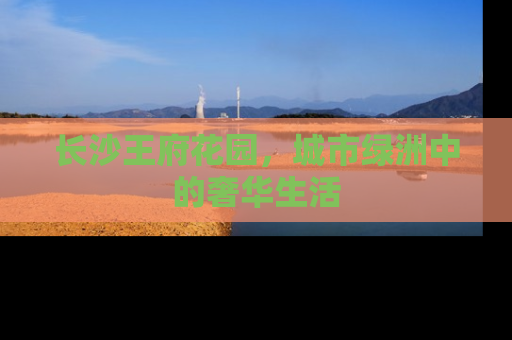 长沙王府花园，城市绿洲中的奢华生活