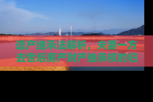 遗产继承法解析，夫妻一方去世后房产财产继承权的归属问题