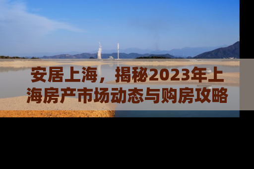 安居上海，揭秘2023年上海房产市场动态与购房攻略