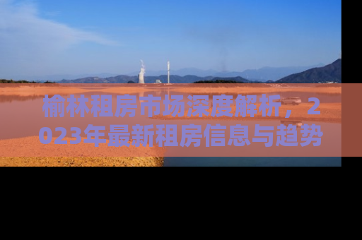 榆林租房市场深度解析，2023年最新租房信息与趋势预测