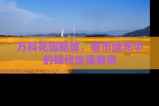 万科花园新城，城市绿洲中的现代生活典范