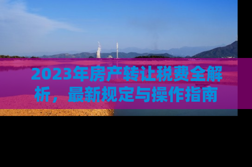 2023年房产转让税费全解析，最新规定与操作指南