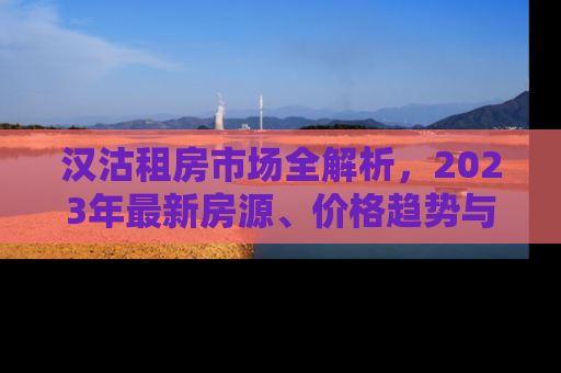 汉沽租房市场全解析，2023年最新房源、价格趋势与租房攻略