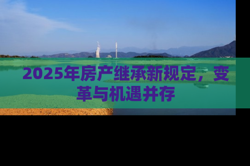 2025年房产继承新规定，变革与机遇并存