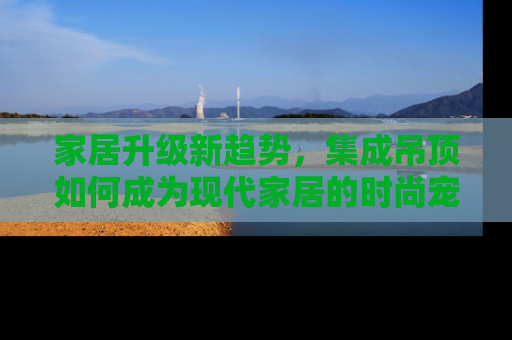 家居升级新趋势，集成吊顶如何成为现代家居的时尚宠儿