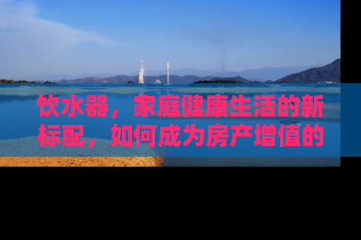 饮水器，家庭健康生活的新标配，如何成为房产增值的隐形助手