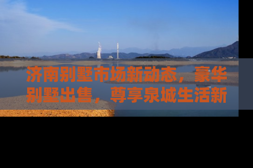 济南别墅市场新动态，豪华别墅出售，尊享泉城生活新高度