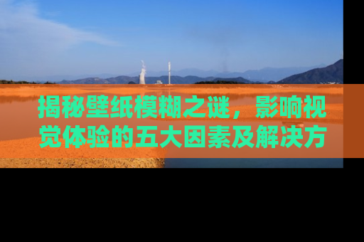 揭秘壁纸模糊之谜，影响视觉体验的五大因素及解决方案