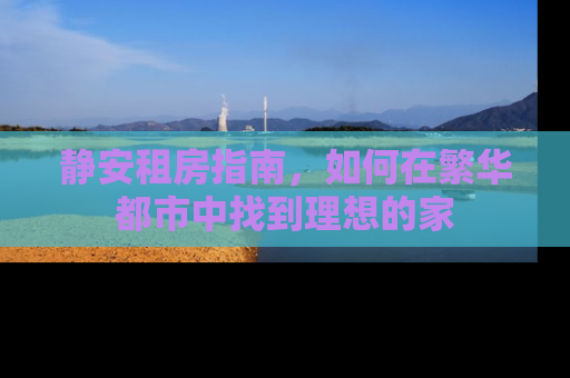 静安租房指南，如何在繁华都市中找到理想的家