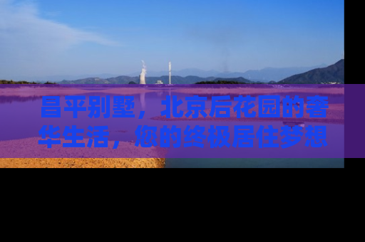昌平别墅，北京后花园的奢华生活，您的终极居住梦想