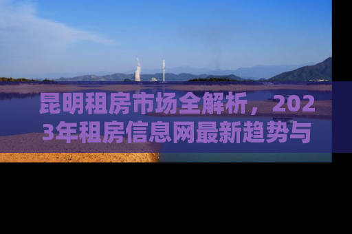 昆明租房市场全解析，2023年租房信息网最新趋势与实用指南