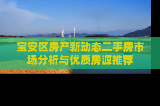宝安区房产新动态二手房市场分析与优质房源推荐