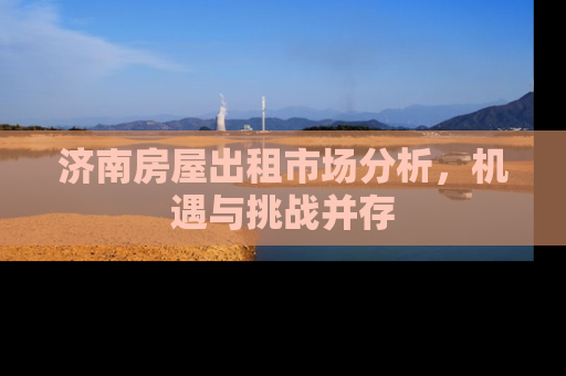 济南房屋出租市场分析，机遇与挑战并存
