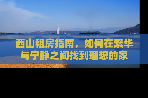 西山租房指南，如何在繁华与宁静之间找到理想的家