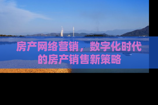 房产网络营销，数字化时代的房产销售新策略
