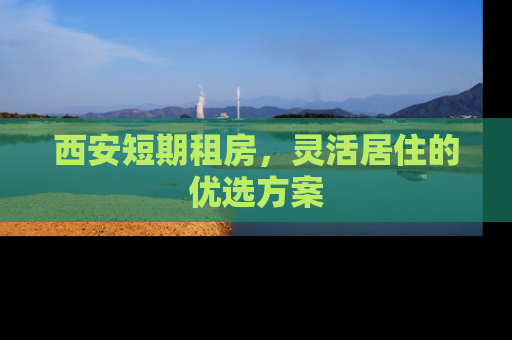 西安短期租房，灵活居住的优选方案