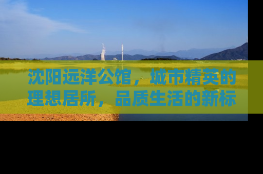 沈阳远洋公馆，城市精英的理想居所，品质生活的新标杆
