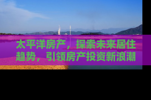太平洋房产，探索未来居住趋势，引领房产投资新浪潮