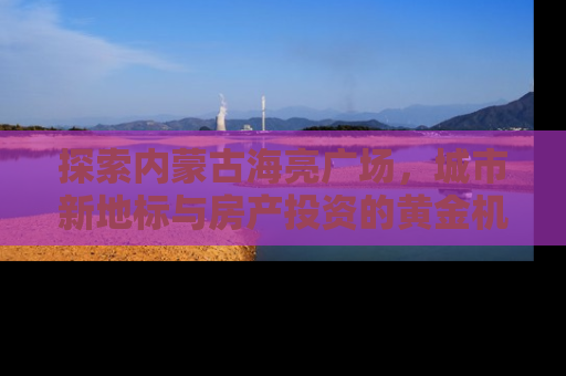 探索内蒙古海亮广场，城市新地标与房产投资的黄金机遇